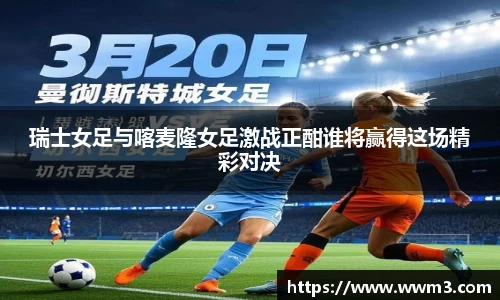 瑞士女足与喀麦隆女足激战正酣谁将赢得这场精彩对决
